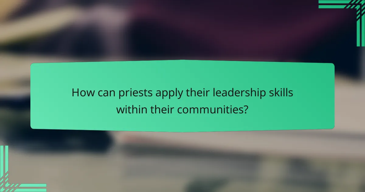 How can priests apply their leadership skills within their communities?