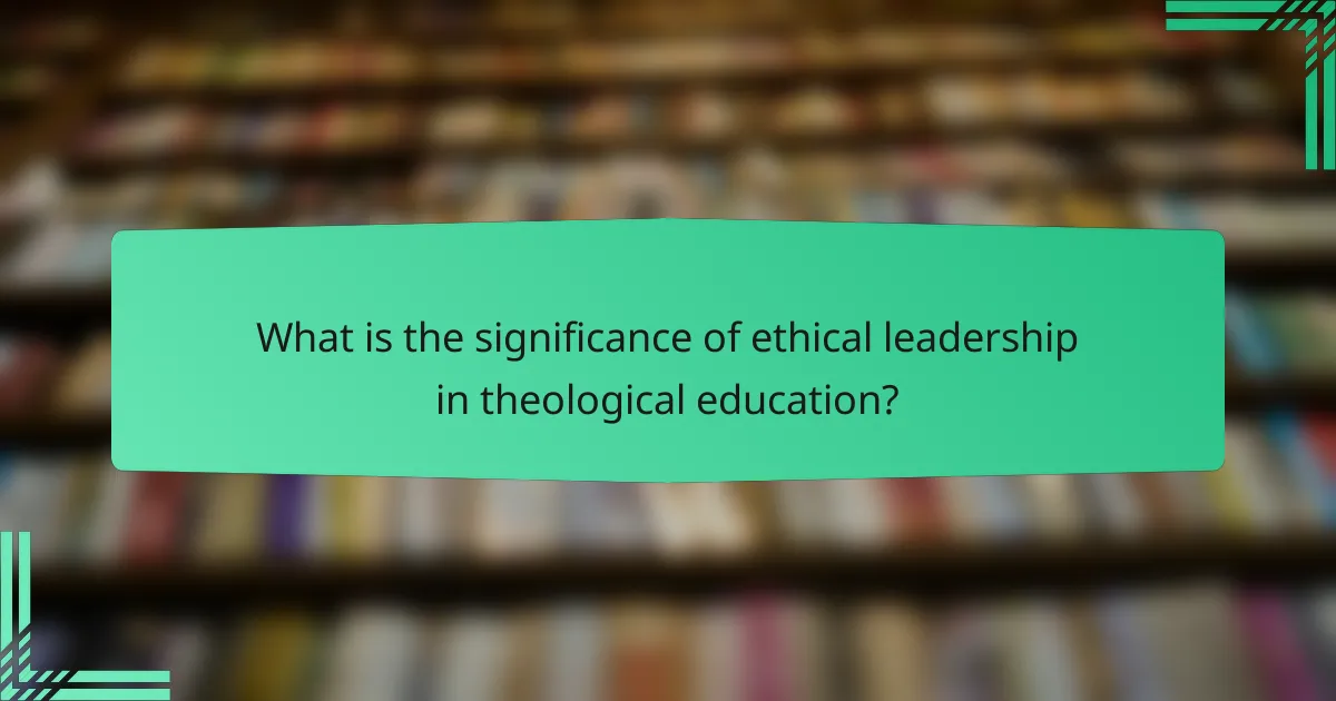 What is the significance of ethical leadership in theological education?